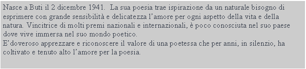 Casella di testo: Nasce a Buti il 2 dicembre 1941. La sua poesia trae ispirazione da un naturale bisogno di esprimere con grande sensibilitŕ e delicatezza l’amore per ogni aspetto della vita e della natura. Vincitrice di molti premi nazionali e internazionali, č poco conosciuta nel suo paese dove vive immersa nel suo mondo poetico.
E’doveroso apprezzare e riconoscere il valore di una poetessa che per anni, in silenzio, ha coltivato e tenuto alto l’amore per la poesia.