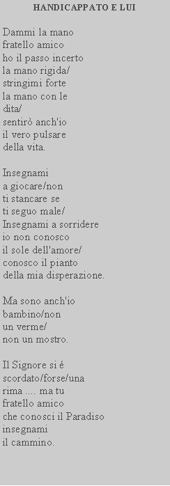 Casella di testo: HANDICAPPATO E LUIDammi la manofratello amicoho il passo incertola mano rigida/stringimi fortela mano con ledita/sentir anch'ioil vero pulsaredella vita.Insegnamia giocare/non ti stancare se ti seguo male/Insegnami a sorridereio non conosco il sole dell'amore/ conosco il piantodella mia disperazione.Ma sono anch'iobambino/nonun verme/non un mostro.Il Signore si scordato/forse/unarima .... ma tufratello amicoche conosci il Paradisoinsegnamiil cammino.