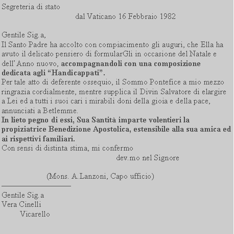 Casella di testo: Segreteria di stato                                            dal Vaticano 16 Febbraio 1982Gentile Sig.a, Il Santo Padre ha accolto con compiacimento gli auguri, che Ella ha avuto il delicato pensiero di formularGli in occasione del Natale e dellAnno nuovo, accompagnandoli con una composizione dedicata agli Handicappati.Per tale atto di deferente ossequio, il Sommo Pontefice a mio mezzo ringrazia cordialmente, mentre supplica il Divin Salvatore di elargire a Lei ed a tutti i suoi cari i mirabili doni della gioia e della pace, annunciati a Betlemme.In lieto pegno di essi, Sua Santit imparte volentieri la propiziatrice Benedizione Apostolica, estensibile alla sua amica ed ai rispettivi familiari.Con sensi di distinta stima, mi confermo                                                        dev.mo nel Signore                                                                             (Mons. A.Lanzoni, Capo ufficio)Gentile Sig.aVera Cinelli         Vicarello