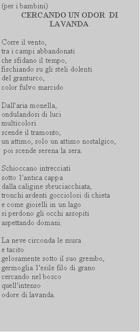 Casella di testo: (per i bambini) CERCANDO UN ODOR  DI  LAVANDACorre il vento,tra i campi abbandonati che sfidano il tempo, fischiando su gli steli dolenti del granturco,color fulvo marcidoDall'aria monella,ondulandosi di luci multicolori scende il tramonto,un attimo, solo un attimo nostalgico, poi scende serena la sera.Schioccano intrecciati sotto 1'antica cappadalla caligine sbruciacchiata, tronchi ardenti gocciolosi di chieta e come gioielli in un lagosi perdono gli occhi assopiti aspettando domani.La neve circonda le murae tacitogelosamente sotto il suo grembo, germoglia 1'esile filo di grano cercando nel bosco quell'intensoodore di lavanda.