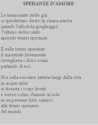 Casella di testo: SPERANZE D'AMORELe tramontate stelle gisi sperdevano dietro la chiara aurora quando l'allodola gorgheggi 1'ultimo dolce cantoaprendo teneri speranze.E sulle teneri speranze il maestrale lievemente risvegliava i dolci sonni parlando di noi.Noi sulla secolare zattera lungi dalla riva in acque salsesi donava i corpi doratie sorrisi colmi d'amore al sole in un perenne lieto cantico alle teneri speranzedel mondo.