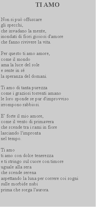 Casella di testo: TI AMONon si pu offuscare gli specchi,che invadano la mente, inondati di fiori gioiosi d'amore che fanno rivivere la vita.Per questo ti amo amore, come il mondoama la luce del sole e sente in sla speranza del domani.Ti amo di tanta purezza come i graziosi torrenti amano le loro sponde se pur d'improvviso irrompono rabbiosi.E forte il mio amore,come il vento di primavera che scende tra i rami in fiore lasciando l'impronta nel tempo.Ti amoti amo con dolce tenerezzae ti stringo sul cuore con timoreuguale alla serache scende serenaaspettando la luna per correre coi sogni sulle morbide nubi prima che sorga l'aurora.