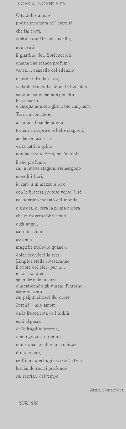 Casella di testo:  POESIA INCANTATAO tu dolce amorepoesia incantata ne l'eternitche fai cost,dietro a quel triste cancello,non sentiil giardino dei, fiori raccoltiemana uno stanco profumo,varca, il cancello del silenzioe lascia il freddo lido,da tanto tempo tacciono le tue labbrasotto un sole che non penetrale tue carni e l'acqua non scioglie il tuo rimpiantoTorna a sorridere,a l'antica foce della vitatorna a riscoprire le belle stagioni,anche se una rosada la cattiva spinanon ha saputo darti, ne l'aureolail suo profumo,sai, a nuove stagioni riemergononovelli i fiori,io sar l in mezzo a lorocon le braccia protese verso di tnel sovrano incanto del mondo,e ancora, ci sar la prima aurorache ci trover abbracciatie gli augei,sui rami viciniavrannomagiche melodie quando,dolce scender la seraLimpide stelle rivestiranno il cuore del cielo per noi e noi, noi due splendore de la terra dimenticando gli umani d'intornostaremo uniti sui palpiti sinceri del cuorePerch o mio amoreda la fresca riva de laldilesiti al passode la fragilit terrena,o mia graziosa speranzacome una conchiglia si chiudeil mio cuore,ne lillusione bugiarda de l'attesalasciando radici profondesui sentieri del tempoArgia Bonaccorsi                23/8/1986