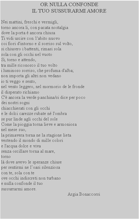 Casella di testo: OR NULLA CONFONDE
IL TUO SUSSURARMI AMORENei mattini, freschi e vermigli, torno ancora li, con pacata nostalgia dove la porta � ancora chiusa Ti vidi uscire con 1'abito nuovocoi fiori d'intorno e il sorriso sul volto, si chiusero i battenti, rimasi sola sola con gli occhi nel vuoto Si, torno e attendo, tra mille riconosco il tuo volto i luminoso sorriso, che profuma d'alba; non importa gli altri non vedanoio ti veggo e sento,nel vento leggero, nel mormorio de le frondeil disperato richiamoC'� ancora la verde panchina/si dice per poco dei nostri sognichiacchierati con gli occhi e le dolci carezze rubate n� l'ombra se pur linde agli occhi del sole Come la pioggia torna lieve e armoniosa nel mese suo,la primavera torna ne la stagione lieta
vestendo il mondo di mille colori
e l'acqua dolce e viva 
senza oscillare torna al mare, tornol� dove avevo le speranze chiuseper sentirmi ne l�oasi silenziosacon te, sola con teove occhi indiscreti non turbanoe nulla confonde il tuosussurrarmi amore.                                                           Argia Bonaccorsi