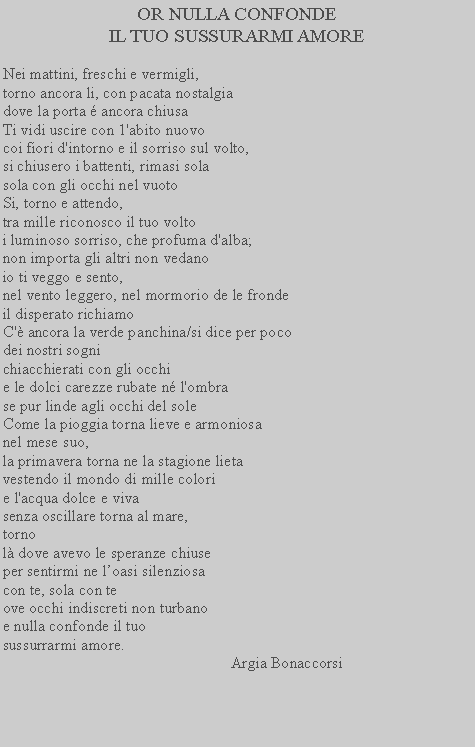 Casella di testo: OR NULLA CONFONDE
IL TUO SUSSURARMI AMORENei mattini, freschi e vermigli, torno ancora li, con pacata nostalgia dove la porta  ancora chiusa Ti vidi uscire con 1'abito nuovocoi fiori d'intorno e il sorriso sul volto, si chiusero i battenti, rimasi sola sola con gli occhi nel vuoto Si, torno e attendo, tra mille riconosco il tuo volto i luminoso sorriso, che profuma d'alba; non importa gli altri non vedanoio ti veggo e sento,nel vento leggero, nel mormorio de le frondeil disperato richiamoC' ancora la verde panchina/si dice per poco dei nostri sognichiacchierati con gli occhi e le dolci carezze rubate n l'ombra se pur linde agli occhi del sole Come la pioggia torna lieve e armoniosa nel mese suo,la primavera torna ne la stagione lieta
vestendo il mondo di mille colori
e l'acqua dolce e viva 
senza oscillare torna al mare, tornol dove avevo le speranze chiuseper sentirmi ne loasi silenziosacon te, sola con teove occhi indiscreti non turbanoe nulla confonde il tuosussurrarmi amore.                                                           Argia Bonaccorsi