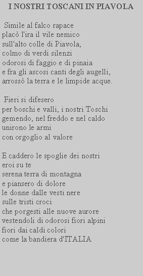Casella di testo: I NOSTRI TOSCANI IN PIAVOLA Simile al falco rapaceplac l'ira il vile nemico sull'alto colle di Piavola, colmo di verdi silenzi odorosi di faggio e di pinaiae fra gli ascosi canti degli augelli, arross la terra e le limpide acque. Fieri si difeseroper boschi e valli, i nostri Toschi gemendo, nel freddo e nel caldo unirono le armicon orgoglio al valoreE caddero le spoglie dei nostri eroi su te serena terra di montagna e piansero di dolorele donne dalle vesti nere sulle tristi crociche porgesti alle nuove aurore vestendoli di odorosi fiori alpinifiori dai caldi colori come la bandiera d'ITALIA
