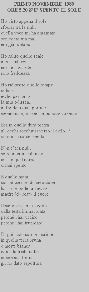Casella di testo: PRIMO NOVEMBRE  1980
ORE 5,20 S’E’ SPENTO IL SOLE

Ho visto appena il sole 
sfociar tra le nubi 
quella voce mi ha chiamata 
son corsa via ma.... 
era già lontano.

Ho salito quelle scale 
in pesantezza.... 
nessun sguardo
solo freddezza.

Ho ridisceso quelle rampe 
color ossa...
ed ho percorso 
la mia odissea...
in fondo a quel portale 
semichiuso, ove si sentia odor di muto.

Era in quella dura pietra 
gli occhi socchiusi verso il cielo.../
di bianca calce spenta.

Non c’era nubi
solo un gran  silenzio 
io.... e quel corpo 
ormai spento.

E quelle mani
socchiuse con disperazione  
lui... non voleva andare
ma/freddo restò il cuore.

Il sangue usciva vivido
dalla testa immacolata
perché l'hai ucciso
perché l'hai trucidato.

Di ghiaccio son le lacrime
in quella terra bruna
o morte bianca
come la triste notte
io son sua figlia
gli ho dato sepoltura.
