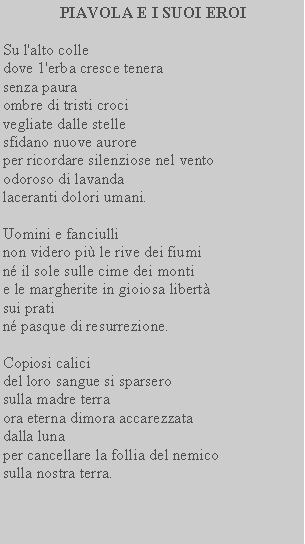 Casella di testo:  PIAVOLA E I SUOI EROISu l'alto colledove 1'erba cresce tenerasenza paura ombre di tristi croci vegliate dalle stelle sfidano nuove aurore per ricordare silenziose nel vento odoroso di lavanda laceranti dolori umani.Uomini e fanciulli non videro pi le rive dei fiumi n il sole sulle cime dei monti e le margherite in gioiosa libertsui prati n pasque di resurrezione. Copiosi calici del loro sangue si sparsero sulla madre terra ora eterna dimora accarezzata dalla luna per cancellare la follia del nemico sulla nostra terra.