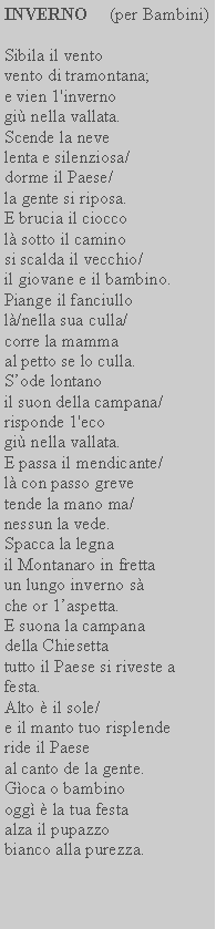 Casella di testo: INVERNO     (per Bambini)Sibila il vento vento di tramontana; e vien 1'inverno gi nella vallata.Scende la neve lenta e silenziosa/ dorme il Paese/la gente si riposa.E brucia il ciocco l sotto il caminosi scalda il vecchio/ il giovane e il bambino.Piange il fanciullo l/nella sua culla/ corre la mammaal petto se lo culla.Sode lontanoil suon della campana/ risponde 1'ecogi nella vallata.E passa il mendicante/ l con passo greve tende la mano ma/ nessun la vede.Spacca la legnail Montanaro in fretta un lungo inverno s che or 1aspetta.E suona la campana della Chiesettatutto il Paese si riveste a festa. Alto  il sole/e il manto tuo risplende ride il Paeseal canto de la gente. Goca o bambinoogg  la tua festa alza il pupazzo bianco alla purezza.