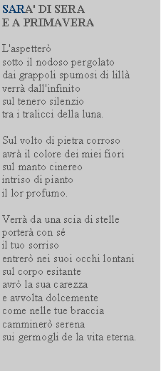 Casella di testo: SARA' DI SERA E A PRIMAVERAL'aspetter sotto il nodoso pergolatodai grappoli spumosi di lill verr dall'infinitosul tenero silenziotra i tralicci della luna.Sul volto di pietra corroso avr il colore dei miei fiori sul manto cinereointriso di pianto il lor profumo.Verr da una scia di stelle porter con sil tuo sorrisoentrer nei suoi occhi lontani sul corpo esitanteavr la sua carezza e avvolta dolcemente come nelle tue braccia camminer serenasui germogli de la vita eterna.