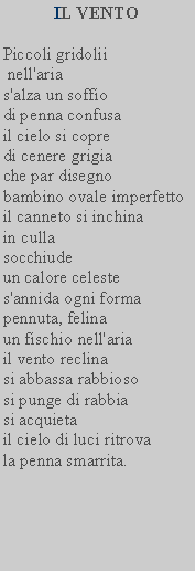 Casella di testo: IL VENTO  Piccoli gridolii   nell'aria   s'alza un soffio   di penna confusa   il cielo si copre   di cenere grigia   che par disegno   bambino ovale imperfetto il canneto si inchina   in culla   socchiude   un calore celeste   s'annida ogni forma   pennuta, felina un fischio nell'aria   il vento reclina   si abbassa rabbioso   si punge di rabbia   si acquieta il cielo di luci ritrova   la penna smarrita.