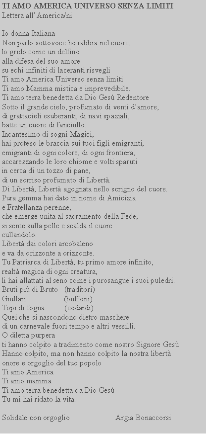 Casella di testo: TI AMO AMERICA UNIVERSO SENZA LIMITI             Lettera allAmerica/niIo donna ItalianaNon parlo sottovoce ho rabbia nel cuore, lo grido come un delfino alla difesa del suo amore su echi infiniti di laceranti risvegliTi amo America Universo senza limitiTi amo Mamma mistica e imprevedibile.Ti amo terra benedetta da Dio Ges RedentoreSotto il grande cielo, profumato di venti damore, di grattacieli esuberanti, di navi spaziali, batte un cuore di fanciullo.Incantesimo di sogni Magici, hai proteso le braccia sui tuoi figli emigranti, emigranti di ogni colore, di ogni frontiera, accarezzando le loro chiome e volti sparuti in cerca di un tozzo di pane, di un sorriso profumato di Libert.Di Libert, Libert agognata nello scrigno del cuore. Pura gemma hai dato in nome di Amicizia e Fratellanza perenne, che emerge unita al sacramento della Fede, si sente sulla pelle e scalda il cuore cullandolo.Libert dai colori arcobaleno e va da orizzonte a orizzonte.Tu Patriarca di Libert, tu primo amore infinito, realt magica di ogni creatura, li hai allattati al seno come i purosangue i suoi puledri.Bruti pi di Bruto   (traditori)Giullari                   (buffoni)Topi di fogna          (codardi)Quei che si nascondono dietro maschere di un carnevale fuori tempo e altri vessilli.O diletta purperati hanno colpito a tradimento come nostro Signore GesHanno colpito, ma non hanno colpito la nostra libert onore e orgoglio del tuo popoloTi amo AmericaTi amo mammaTi amo terra benedetta da Dio Ges  Tu mi hai ridato la vita.Solidale con orgoglio                       Argia Bonaccorsi