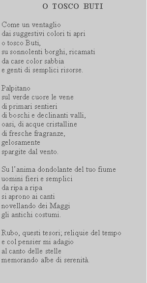 Casella di testo: O  TOSCO  BUTICome un ventagliodai suggestivi colori ti aprio tosco Buti,su sonnolenti borghi, ricamatida case color sabbiae genti di semplici risorse.Palpitanosul verde cuore le venedi primari sentieridi boschi e declinanti valli,oasi, di acque cristallinedi fresche fragranze,gelosamentespargite dal vento.Su lanima dondolante del tuo fiumeuomini fieri e semplicida ripa a ripasi aprono ai cantinovellando dei Maggigli antichi costumi.Rubo, questi tesori; reliquie del tempoe col pensier mi adagioal canto delle stellememorando albe di serenit.