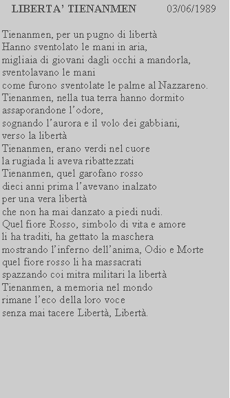 Casella di testo: LIBERTA TIENANMEN           03/06/1989Tienanmen, per un pugno di libertHanno sventolato le mani in aria, migliaia di giovani dagli occhi a mandorla, sventolavano le mani come furono sventolate le palme al Nazzareno.Tienanmen, nella tua terra hanno dormito assaporandone lodore, sognando laurora e il volo dei gabbiani, verso la libertTienanmen, erano verdi nel cuore la rugiada li aveva ribattezzatiTienanmen, quel garofano rosso dieci anni prima lavevano inalzato per una vera libert che non ha mai danzato a piedi nudi. Quel fiore Rosso, simbolo di vita e amore li ha traditi, ha gettato la maschera mostrando linferno dellanima, Odio e Morte quel fiore rosso li ha massacrati spazzando coi mitra militari la libert Tienanmen, a memoria nel mondo rimane leco della loro voce senza mai tacere Libert, Libert.