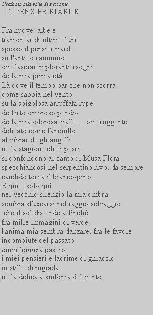 Casella di testo: Dedicata alla valle di Ferrante Il, PENSIER RIARDEFra nuove  albe etramontar di ultime lune spesso il pensier riarde su l'antico cammino ove lasciai imploranti i sogni de la mia prima et.L dove il tempo par che non scorra come sabbia nel vento su la spigolosa arruffata rupe de l'irto ombroso pendio de la mia odorosa Valle ... ove ruggente delicato come fanciullo al vibrar de gli augelli ne la stagione che i pesci si confondono al canto di Musa Floraspecchiandosi nel serpentino rivo, da sempre candido torna il biancospino.E qui... solo qunel vecchio silenzio la mia ombra sembra sfuocarsi nel raggio selvaggio che il sol distende affinchfra mille immagini di verdel'anima mia sembra danzare, fra le favoleincompiute del passatoquivi leggera pascioi miei pensieri e lacrime di ghiaccioin stille di rugiadane la delicata sinfonia del vento.