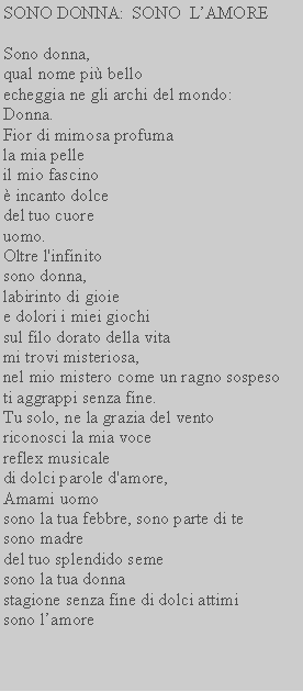 Casella di testo: SONO DONNA:  SONO  LAMORESono donna,qual nome pi bello echeggia ne gli archi del mondo: Donna.Fior di mimosa profumala mia pelleil mio fascino incanto dolcedel tuo cuoreuomo.Oltre l'infinitosono donna,labirinto di gioiee dolori i miei giochisul filo dorato della vitami trovi misteriosa,nel mio mistero come un ragno sospesoti aggrappi senza fine.Tu solo, ne la grazia del vento riconosci la mia vocereflex musicaledi dolci parole d'amore,Amami uomosono la tua febbre, sono parte di te sono madredel tuo splendido seme sono la tua donna stagione senza fine di dolci attimi sono lamore