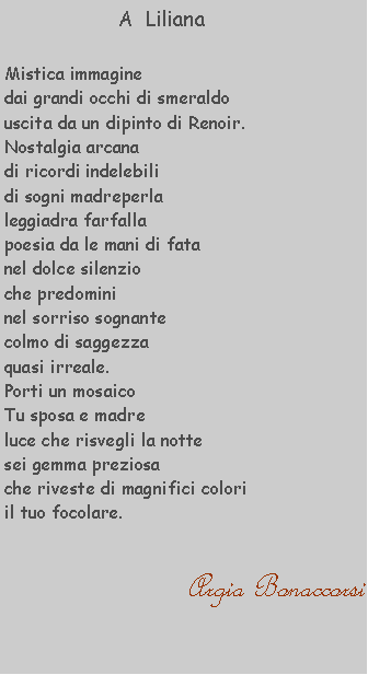 Casella di testo:             A  LilianaMistica immaginedai grandi occhi di smeraldouscita da un dipinto di Renoir.Nostalgia arcana di ricordi indelebili di sogni madreperla leggiadra farfalla poesia da le mani di fata nel dolce silenzio che predomini nel sorriso sognante colmo di saggezzaquasi irreale.Porti un mosaicoTu sposa e madre luce che risvegli la notte sei gemma preziosa che riveste di magnifici colori il tuo focolare.                                             Argia Bonaccorsi