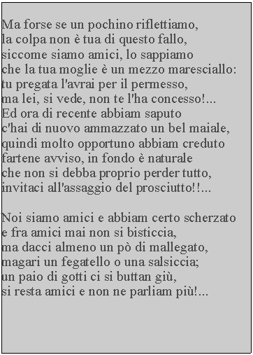 Casella di testo: Ma forse se un pochino riflettiamo, la colpa non  tua di questo fallo, siccome siamo amici, lo sappiamo che la tua moglie  un mezzo maresciallo: tu pregata l'avrai per il permesso, ma lei, si vede, non te l'ha concesso!...Ed ora di recente abbiam saputoc'hai di nuovo ammazzato un bel maiale, quindi molto opportuno abbiam creduto fartene avviso, in fondo  naturale che non si debba proprio perder tutto, invitaci all'assaggio del prosciutto!!...Noi siamo amici e abbiam certo scherzato e fra amici mai non si bisticcia, ma dacci almeno un p di mallegato, magari un fegatello o una salsiccia; un paio di gotti ci si buttan gi, si resta amici e non ne parliam pi!...