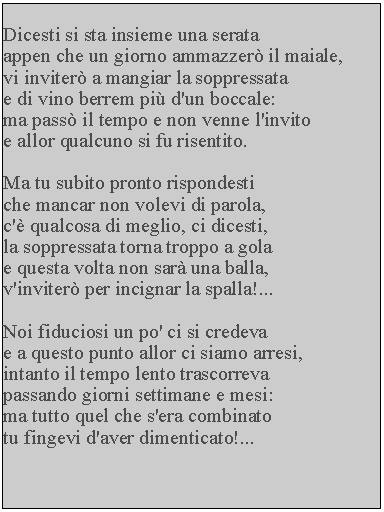 Casella di testo: Dicesti si sta insieme una serataappen che un giorno ammazzer il maiale, vi inviter a mangiar la soppressata e di vino berrem pi d'un boccale: ma pass il tempo e non venne l'invito e allor qualcuno si fu risentito.Ma tu subito pronto rispondesti che mancar non volevi di parola, c' qualcosa di meglio, ci dicesti, la soppressata torna troppo a gola e questa volta non sar una balla, v'inviter per incignar la spalla!...Noi fiduciosi un po' ci si credevae a questo punto allor ci siamo arresi, intanto il tempo lento trascorreva passando giorni settimane e mesi: ma tutto quel che s'era combinato tu fingevi d'aver dimenticato!...