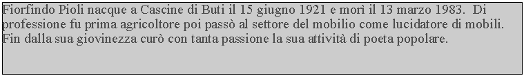 Casella di testo: Fiorfindo Pioli nacque a Cascine di Buti il 15 giugno 1921 e mor il 13 marzo 1983.  Di professione fu prima agricoltore poi pass al settore del mobilio come lucidatore di mobili.  Fin dalla sua giovinezza cur con tanta passione la sua attivit di poeta popolare.