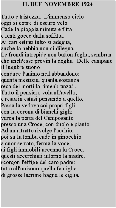 Casella di testo: IL DUE NOVEMBRE 1924

Tutto è tristezza.  L'immenso cielo 
oggi si copre di oscuro velo.
Cade la pioggia minuta e fitta 
e lenti gocce dalla soffitta.
Ai cari estinti tutto si adegua, 
anche la nebbia non si dilegua.  
Le frondi intrepide non batton foglia, sembran che anch'esse provin la doglia.  Delle campane il lugubre suono 
conduce l'animo nell'abbandono: 
quanta mestizia, quanta sostanza 
reca dei morti la rimenbranza!... 
Tutto il pensiero vola all'avello, 
e resta in estasi pensando a quello.  
Passa la vedova coi propri figli, 
con la corona di bianchi gigli; 
varca la porta del Camposanto 
presso una Croce, con duolo e pianto.  
Ad un ritratto rivolge l'occhio, 
poi su la tomba cade in ginocchio: 
a cuor serrato, ferma la voce, 
ai figli immobili accenna la Croce; 
questi accerchiati intorno la madre, 
scorgon l'effige del caro padre: 
tutta all'unisono quella famiglia 
di grosse lacrime bagna le ciglia.
