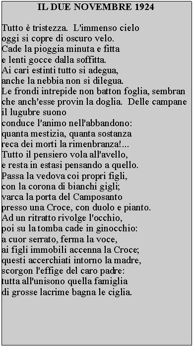 Casella di testo: IL DUE NOVEMBRE 1924Tutto  tristezza.  L'immenso cielo oggi si copre di oscuro velo.Cade la pioggia minuta e fitta e lenti gocce dalla soffitta.Ai cari estinti tutto si adegua, anche la nebbia non si dilegua.  Le frondi intrepide non batton foglia, sembran che anch'esse provin la doglia.  Delle campane il lugubre suono conduce l'animo nell'abbandono: quanta mestizia, quanta sostanza reca dei morti la rimenbranza!... Tutto il pensiero vola all'avello, e resta in estasi pensando a quello.  Passa la vedova coi propri figli, con la corona di bianchi gigli; varca la porta del Camposanto presso una Croce, con duolo e pianto.  Ad un ritratto rivolge l'occhio, poi su la tomba cade in ginocchio: a cuor serrato, ferma la voce, ai figli immobili accenna la Croce; questi accerchiati intorno la madre, scorgon l'effige del caro padre: tutta all'unisono quella famiglia di grosse lacrime bagna le ciglia.