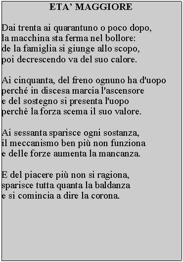 Casella di testo: ETA MAGGIOREDai trenta ai quarantuno o poco dopo, la macchina sta ferma nel bollore: de la famiglia si giunge allo scopo, poi decrescendo va del suo calore.Ai cinquanta, del freno ognuno ha d'uopo perch in discesa marcia l'ascensore e del sostegno si presenta l'uopo perch la forza scema il suo valore.Ai sessanta sparisce ogni sostanza, il meccanismo ben pi non funziona e delle forze aumenta la mancanza.E del piacere pi non si ragiona, sparisce tutta quanta la baldanza e si comincia a dire la corona. 
