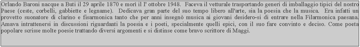 Casella di testo: Orlando Baroni nacque a Buti il 29 aprile 1870 e morì il I' ottobre 1948.  Faceva il vetturale trasportando generi di imballaggio tipici del nostro Paese (ceste, corbelli, gabbiette e legname).  Dedicava gran parte del suo tempo libero all'arte, sia la poesia che la musica.  Era infatti un provetto suonatore di clarino e fisarmonica tanto che per anni insegnò musica ai giovani desidero-si di entrare nella Filarmonica paesana.  Amava intrattenersi in discussioni riguardanti la poesia e i poeti, specialmente quelli epici, con il suo fare convinto e deciso. Come poeta popolare scrisse molte poesie trattando diversi argomenti e si distinse come bravo scrittore di Maggi.
