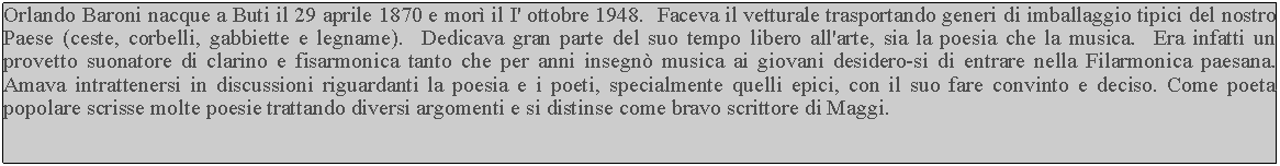 Casella di testo: Orlando Baroni nacque a Buti il 29 aprile 1870 e mor il I' ottobre 1948.  Faceva il vetturale trasportando generi di imballaggio tipici del nostro Paese (ceste, corbelli, gabbiette e legname).  Dedicava gran parte del suo tempo libero all'arte, sia la poesia che la musica.  Era infatti un provetto suonatore di clarino e fisarmonica tanto che per anni insegn musica ai giovani desidero-si di entrare nella Filarmonica paesana.  Amava intrattenersi in discussioni riguardanti la poesia e i poeti, specialmente quelli epici, con il suo fare convinto e deciso. Come poeta popolare scrisse molte poesie trattando diversi argomenti e si distinse come bravo scrittore di Maggi.