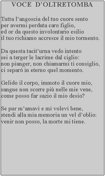Casella di testo: VOCE  DOLTRETOMBATutta langoscia del tuo cuore sento per avermi perduta caro figlio, ed or da questo involontario esilio il tuo richiamo accresce il mio tormento.Da questa taciturna vedo intento sei a terger le lacrime dal ciglio: non pianger, non chiamarmi ti consiglio, ci separ in eterno quel momento.Gelido il corpo, immoto il cuore mio, sangue non scorre pi nelle mie vene, come posso far sazio il mio desio?Se pur mamavi e mi volevi bene, stendi alla mia memoria un vel doblio: venir non posso, la morte mi tiene.