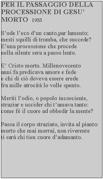 Casella di testo: PER IL PASSAGGIO DELLA PROCESSIONE DI GESU MORTO  1933Sode leco dun canto,par lamento; mesti squilli di tromba, che succede? Euna processione che procede nella silente sera a passo lento.E Cristo morto. Millenovecento anni fa predicava amore e fede e chi di ci doveva essere erede fra mille atrocit lo volle spento.Meriti lodio, o popolo incosciente, straziar e uccider chi tamava tanto: come f il cuore ad obbedir la mente?Passa il corpo straziato, invita al pianto: morto che mai morrai, non riverente ti sar chi tien cuore dadamanto.