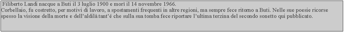 Casella di testo:  Filiberto Landi nacque a Buti il 3 luglio 1900 e mor il 14 novembre 1966.Corbellaio, fu costretto, per motivi di lavoro, a spostamenti frequenti in altre regioni, ma sempre fece ritorno a Buti. Nelle sue poesie ricorse spesso la visione della morte e dellaldil tant che sulla sua tomba fece riportare lultima terzina del secondo sonetto qui pubblicato.