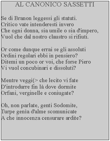 Casella di testo: AL CANONICO SASSETTISe di Branon leggessi gli statuti.Critico vate intenderesti inveroChe ogni donna, sia umile o sia d'impero,Vuol che dal nostro claustro si rifiuti.Or come dunque errai se gli assolutiOrdini regolari ebbi in pensiero?Ditemi un poco or voi, che forse PieroVi vuol concubinari e dissoluti?Mentre veggi(> che lecito vi fateD'introdurre fin l dove dormiteOrfani, verginelle e coniugate?Oh, non parlate, genti Sodomite,Turpe gena d'alme scomunicateA che innocenza censurare ardite?