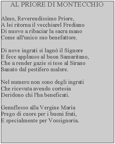 Casella di testo: AL PRIORE DI MONTECCHIOAlmo, Reverendissimo Priore,A lei ritorna il vecchiarel Frediano Di nuovo a ribaciar la sacra mano Come all'unico suo benefattore.Di nove ingrati si lagn il Signore E fece applauso al buon Samaritano, Che a render gazie si tese al Sirano Sanato dal pestifero malore.Nel numero non sono degli ingratiChe ricevuta avendo cortesiaDeridono chi l'ha beneficati.Genuflesso alla Vergine MariaPrego di cuore per i buoni frati,E specialmente per Vossignoria.