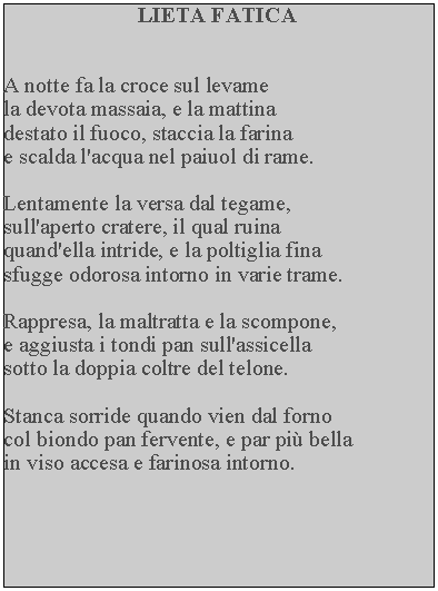 Casella di testo: LIETA FATICAA notte fa la croce sul levame la devota massaia, e la mattina destato il fuoco, staccia la farina e scalda l'acqua nel paiuol di rame.Lentamente la versa dal tegame, sull'aperto cratere, il qual ruina quand'ella intride, e la poltiglia fina sfugge odorosa intorno in varie trame.Rappresa, la maltratta e la scompone, e aggiusta i tondi pan sull'assicella sotto la doppia coltre del telone.Stanca sorride quando vien dal forno col biondo pan fervente, e par pi bella in viso accesa e farinosa intorno.