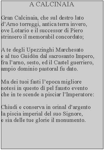 Casella di testo: A CALCINAIAGran Calcinaia, che sul destro lato dArno torreggi, antica terra invero, ove Lotario e il successor di Piero strinsero il memorabil concordato;A te degli Upezzinghi Marchesato e al tuo Guidn dal sacrosanto Impero, fra larno, sesto, ed il Castel guerriero, ampio dominio pastoral fu dato.Ma dei tuoi fasti lepoca migliore notesi in questo d pel fausto evento che in te scende a pisciar lImperatore:Chiudi e conserva in orinal dargento la piscia imperial del suo Signore, e sia delle tue glorie il monumento.