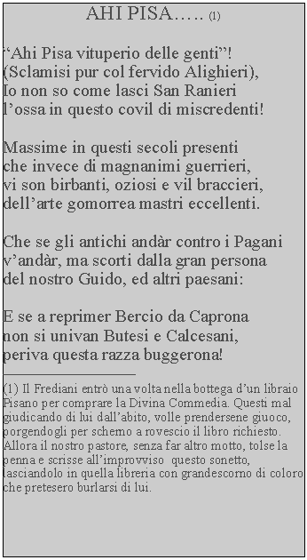 Casella di testo: AHI PISA.. (1)  Ahi Pisa vituperio delle genti!(Sclamisi pur col fervido Alighieri),Io non so come lasci San Ranieri lossa in questo covil di miscredenti!Massime in questi secoli presenti che invece di magnanimi guerrieri, vi son birbanti, oziosi e vil braccieri,dellarte gomorrea mastri eccellenti.Che se gli antichi andr contro i Pagani vandr, ma scorti dalla gran persona del nostro Guido, ed altri paesani:E se a reprimer Bercio da Caprona non si univan Butesi e Calcesani, periva questa razza buggerona!(1) Il Frediani entr una volta nella bottega dun libraio Pisano per comprare la Divina Commedia. Questi mal giudicando di lui dallabito, volle prendersene giuoco, porgendogli per scherno a rovescio il libro richiesto. Allora il nostro pastore, senza far altro motto, tolse la penna e scrisse allimprovviso  questo sonetto, lasciandolo in quella libreria con grandescorno di coloro che pretesero burlarsi di lui.