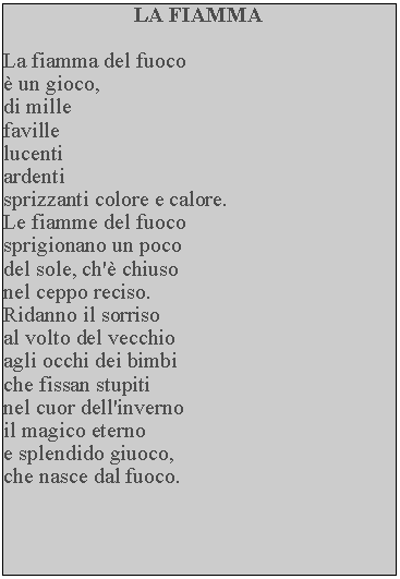 Casella di testo: LA FIAMMALa fiamma del fuoco  un gioco, di millefavillelucentiardentisprizzanti colore e calore.  Le fiamme del fuoco sprigionano un poco del sole, ch' chiuso nel ceppo reciso.Ridanno il sorriso al volto del vecchio agli occhi dei bimbi che fissan stupiti nel cuor dell'inverno il magico eterno e splendido giuoco, che nasce dal fuoco.