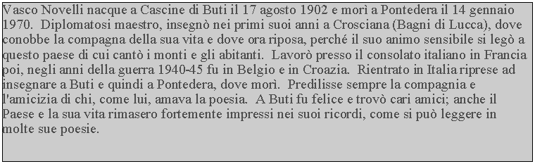 Casella di testo: Vasco Novelli nacque a Cascine di Buti il 17 agosto 1902 e mor a Pontedera il 14 gennaio 1970.  Diplomatosi maestro, insegn nei primi suoi anni a Crosciana (Bagni di Lucca), dove conobbe la compagna della sua vita e dove ora riposa, perch il suo animo sensibile si leg a questo paese di cui cant i monti e gli abitanti.  Lavor presso il consolato italiano in Francia poi, negli anni della guerra 1940-45 fu in Belgio e in Croazia.  Rientrato in Italia riprese ad insegnare a Buti e quindi a Pontedera, dove mor.  Predilisse sempre la compagnia e l'amicizia di chi, come lui, amava la poesia.  A Buti fu felice e trov cari amici; anche il Paese e la sua vita rimasero fortemente impressi nei suoi ricordi, come si pu leggere in molte sue poesie.
