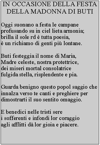 Casella di testo: IN OCCASIONE DELLA FESTA DELLA MADONNA DI BUTIOggi suonano a festa le campane profusando su in ciel lieta armonia; brilla il sole rd  tutta poesia,  un richiamo di genti pi lontane.Buti festeggia il nome di Maria, Madre celeste, nostra protettrice, dei miseri mortal consolatrice fulgida stella, risplendente e pia.Guarda benigno questo popol saggio che innalza verso te canti e preghiere per dimostrarti il suo sentito omaggio.E benedici nelle tristi sere i sofferenti e infondi lor coraggio agli afflitti d lor gioia e piacere.