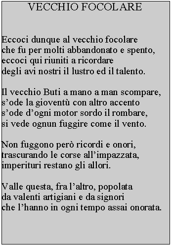 Casella di testo: VECCHIO FOCOLAREEccoci dunque al vecchio focolare che fu per molti abbandonato e spento, eccoci qui riuniti a ricordare degli avi nostri il lustro ed il talento.Il vecchio Buti a mano a man scompare, sode la giovent con altro accento sode dogni motor sordo il rombare, si vede ognun fuggire come il vento.Non fuggono per ricordi e onori, trascurando le corse allimpazzata, imperituri restano gli allori.Valle questa, fra laltro, popolata da valenti artigiani e da signori che lhanno in ogni tempo assai onorata.