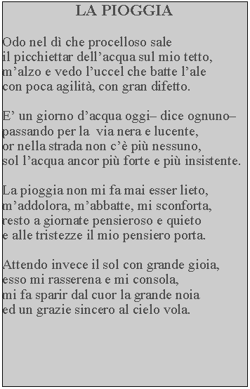 Casella di testo: LA PIOGGIAOdo nel d che procelloso sale il picchiettar dellacqua sul mio tetto, malzo e vedo luccel che batte lale con poca agilit, con gran difetto.E un giorno dacqua oggi dice ognuno passando per la  via nera e lucente, or nella strada non c pi nessuno, sol lacqua ancor pi forte e pi insistente.La pioggia non mi fa mai esser lieto, maddolora, mabbatte, mi sconforta, resto a giornate pensieroso e quieto e alle tristezze il mio pensiero porta.Attendo invece il sol con grande gioia, esso mi rasserena e mi consola, mi fa sparir dal cuor la grande noia ed un grazie sincero al cielo vola.