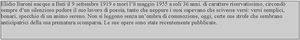 Casella di testo: Elidio Baroni nacque a Buti il 9 settembre 1919 e mor l8 maggio 1955 a soli 36 anni. di carattere riservatissimo, circond sempre dun silenzioso pudore il suo lavoro di poesia, tanto che neppure i suoi sapevano che scivesse versi: versi semplici, bonari, specchio di un animo sereno. Non si leggono senza unombra di commozione, oggi, certe sue strofe che sembrano anticipatrici della sua prematura scomparsa. Le sue opere sono state recentemente pubblicate.