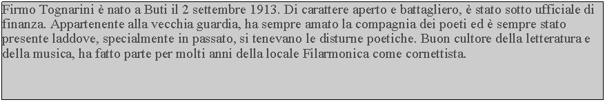 Casella di testo: Firmo Tognarini  nato a Buti il 2 settembre 1913. Di carattere aperto e battagliero,  stato sotto ufficiale di finanza. Appartenente alla vecchia guardia, ha sempre amato la compagnia dei poeti ed  sempre stato presente laddove, specialmente in passato, si tenevano le disturne poetiche. Buon cultore della letteratura e della musica, ha fatto parte per molti anni della locale Filarmonica come cornettista.