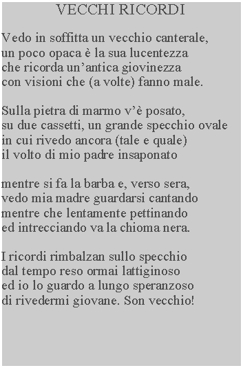 Casella di testo: VECCHI RICORDIVedo in soffitta un vecchio canterale, un poco opaca  la sua lucentezza che ricorda unantica giovinezza con visioni che (a volte) fanno male.Sulla pietra di marmo v posato, su due cassetti, un grande specchio ovale in cui rivedo ancora (tale e quale) il volto di mio padre insaponatomentre si fa la barba e, verso sera, vedo mia madre guardarsi cantando mentre che lentamente pettinando ed intrecciando va la chioma nera.I ricordi rimbalzan sullo specchio dal tempo reso ormai lattiginoso ed io lo guardo a lungo speranzoso di rivedermi giovane. Son vecchio!