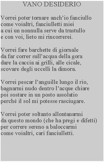 Casella di testo: VANO DESIDERIOVorrei poter tornare anchio fanciullo come voialtri, fanciulletti miei a cui un nonnulla serve da trastullo e con voi, lieto mi rincorrerei.Vorrei fare barchette di giornale da far correr sullacqua della gora dare la caccia ai grilli, alle cicale, scovare degli uccelli la dimora.Vorrei pescar languille lungo il rio, bagnarmi nudo dentro lacque chiare poi sostare in un posto assolatio perch il sol mi potesse rasciugare.Vorrei poter soltanto allontanarmi da questo mondo (che ha pregi e difetti) per correre sereno a baloccarmi come voialtri, cari fanciulletti.