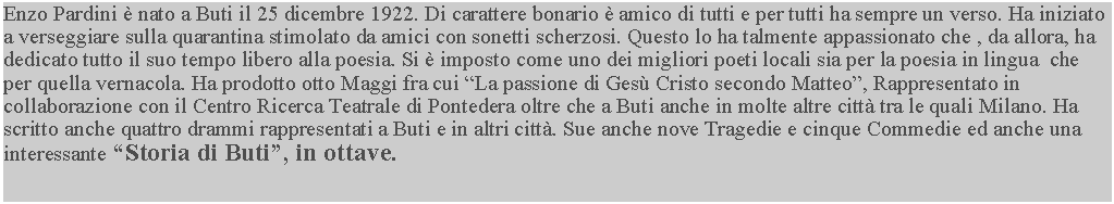 Casella di testo: Enzo Pardini  nato a Buti il 25 dicembre 1922. Di carattere bonario  amico di tutti e per tutti ha sempre un verso. Ha iniziato a verseggiare sulla quarantina stimolato da amici con sonetti scherzosi. Questo lo ha talmente appassionato che , da allora, ha dedicato tutto il suo tempo libero alla poesia. Si  imposto come uno dei migliori poeti locali sia per la poesia in lingua  che per quella vernacola. Ha prodotto otto Maggi fra cui La passione di Ges Cristo secondo Matteo, Rappresentato in collaborazione con il Centro Ricerca Teatrale di Pontedera oltre che a Buti anche in molte altre citt tra le quali Milano. Ha scritto anche quattro drammi rappresentati a Buti e in altri citt. Sue anche nove Tragedie e cinque Commedie ed anche una interessante Storia di Buti, in ottave.