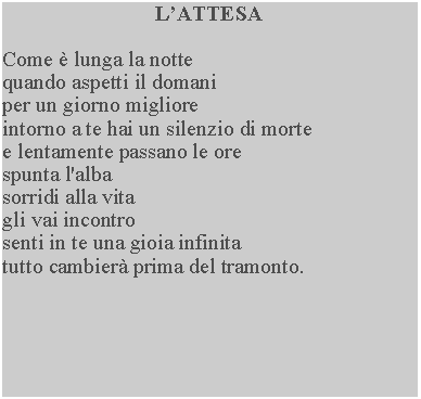Casella di testo: LATTESACome  lunga la notte quando aspetti il domani per un giorno migliore intorno a te hai un silenzio di morte e lentamente passano le ore spunta l'alba sorridi alla vita gli vai incontro senti in te una gioia infinitatutto cambier prima del tramonto.