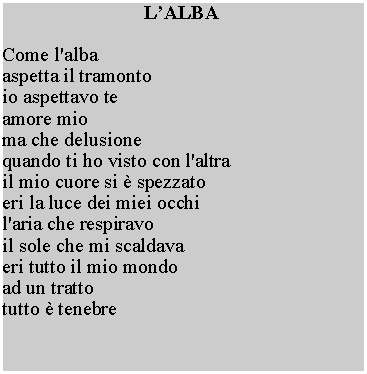 Casella di testo: LALBACome l'albaaspetta il tramonto io aspettavo te amore mio ma che delusione quando ti ho visto con l'altra il mio cuore si  spezzato eri la luce dei miei occhi l'aria che respiravo il sole che mi scaldava eri tutto il mio mondo ad un tratto tutto  tenebre