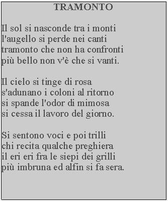 Casella di testo: TRAMONTOIl sol si nasconde tra i monti l'augello si perde nei canti tramonto che non ha confronti pi bello non v' che si vanti.Il cielo si tinge di rosa s'adunano i coloni al ritorno si spande l'odor di mimosa si cessa il lavoro del giorno.Si sentono voci e poi trilli chi recita qualche preghiera il eri eri fra le siepi dei grilli pi imbruna ed alfin si fa sera.